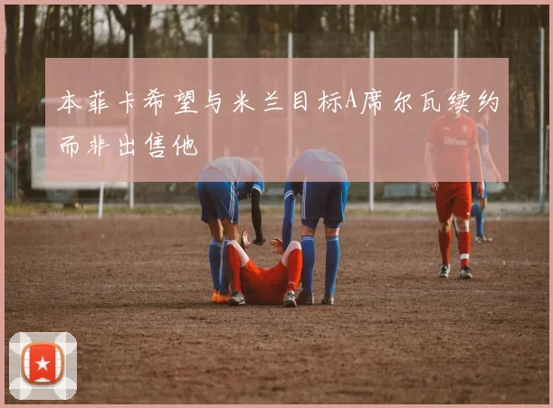 本菲卡希望与米兰目标A席尔瓦续约而非出售他