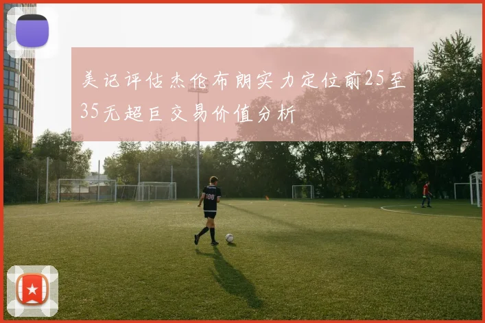 美记评估杰伦布朗实力定位前25至35无超巨交易价值分析
