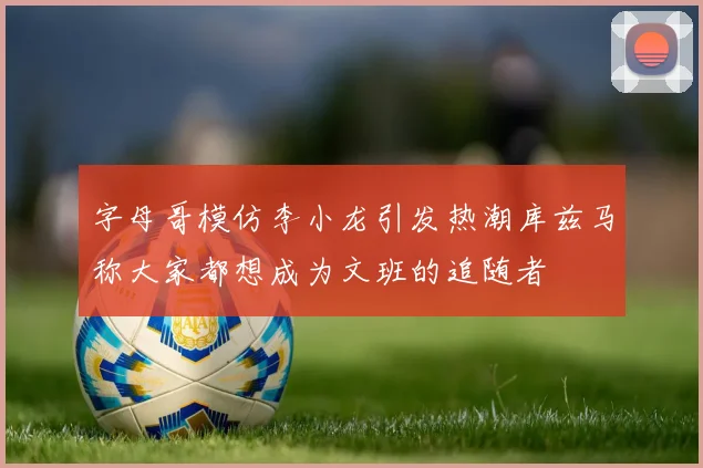 字母哥模仿李小龙引发热潮库兹马称大家都想成为文班的追随者