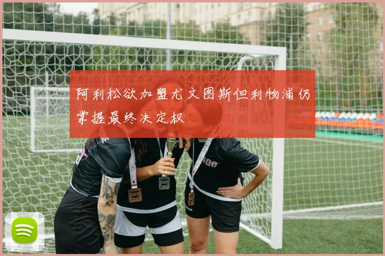 阿利松欲加盟尤文图斯但利物浦仍掌握最终决定权