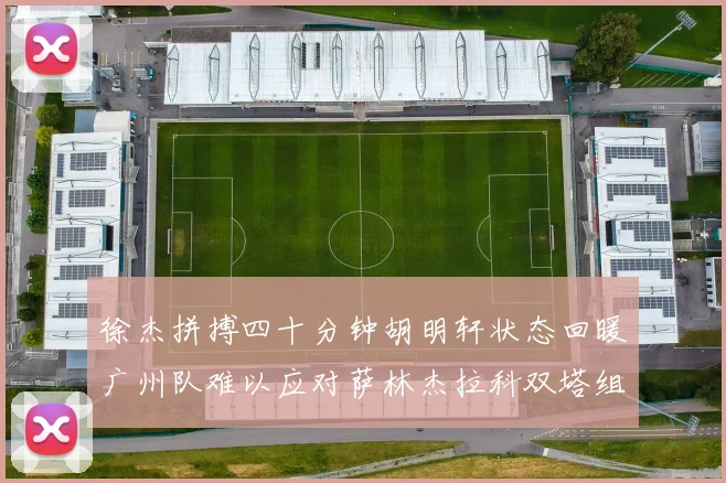 徐杰拼搏四十分钟胡明轩状态回暖广州队难以应对萨林杰拉科双塔组合