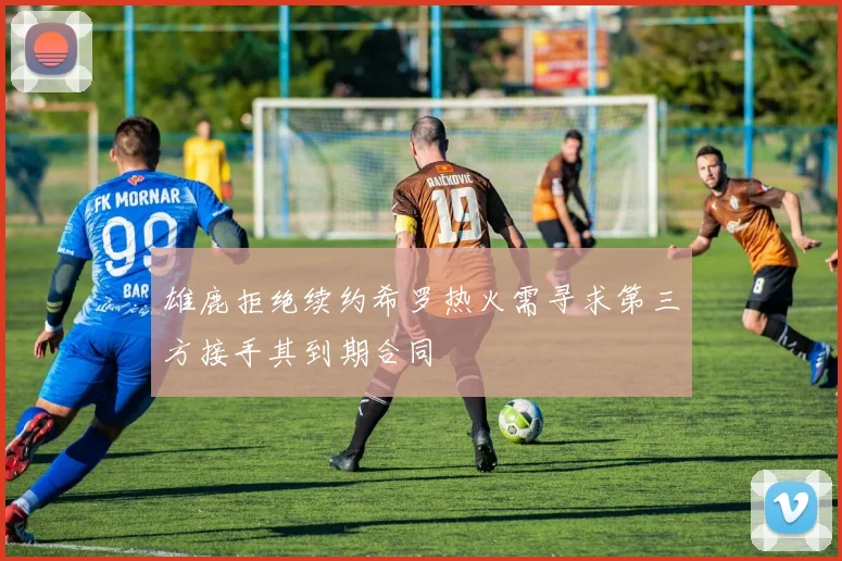 雄鹿拒绝续约希罗热火需寻求第三方接手其到期合同