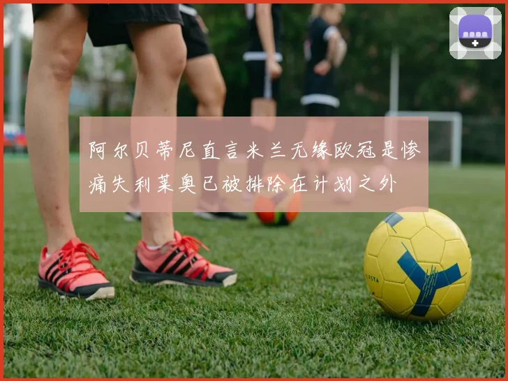 阿尔贝蒂尼直言米兰无缘欧冠是惨痛失利莱奥已被排除在计划之外