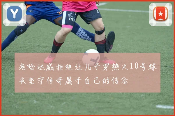 老哈达威拒绝让儿子穿热火10号球衣坚守传奇属于自己的信念