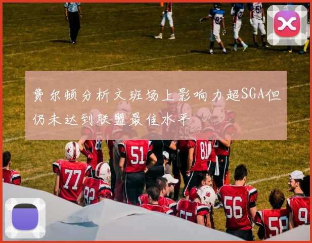 费尔顿分析文班场上影响力超SGA但仍未达到联盟最佳水平