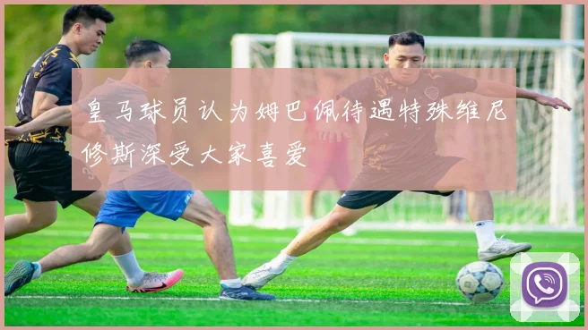 皇马球员认为姆巴佩待遇特殊维尼修斯深受大家喜爱