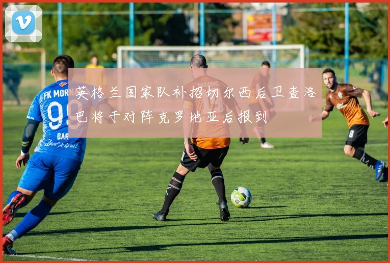 英格兰国家队补招切尔西后卫查洛巴将于对阵克罗地亚后报到