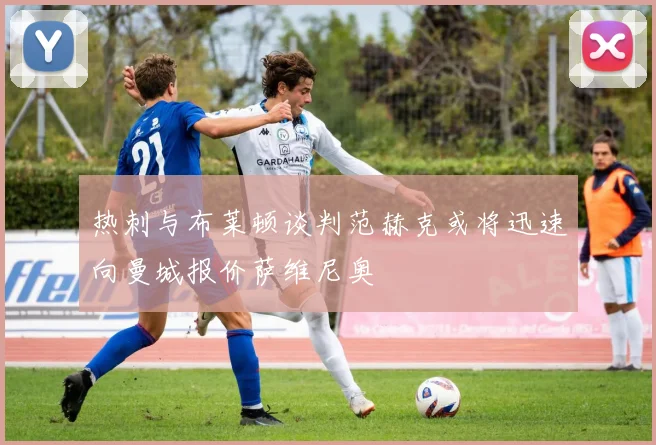 热刺与布莱顿谈判范赫克或将迅速向曼城报价萨维尼奥