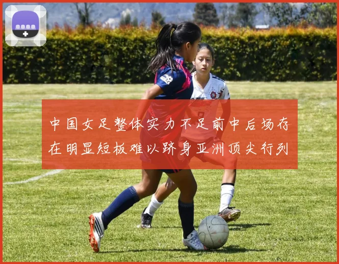 中国女足整体实力不足前中后场存在明显短板难以跻身亚洲顶尖行列