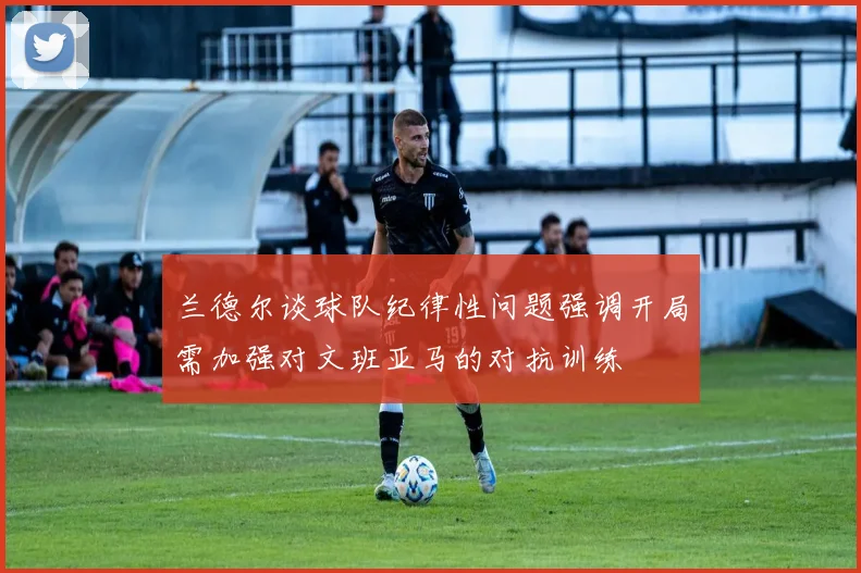 兰德尔谈球队纪律性问题强调开局需加强对文班亚马的对抗训练