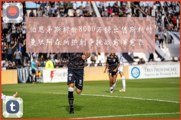 伯恩茅斯标价8000万镑出售斯科特曼联阿森纳热刺争抢战愈演愈烈