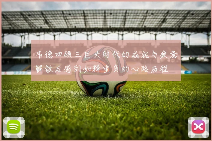 韦德回顾三巨头时代的成就与疲惫解散后感到如释重负的心路历程